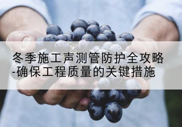 郁南冬季施工声测管有哪些防护要点？-冬季施工声测管防护全攻略-确保工程质量的关键措施
